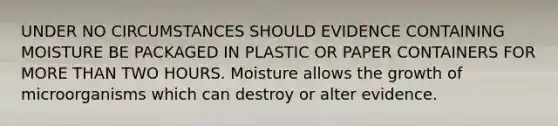 UNDER NO CIRCUMSTANCES SHOULD EVIDENCE CONTAINING MOISTURE BE PACKAGED IN PLASTIC OR PAPER CONTAINERS FOR MORE THAN TWO HOURS. Moisture allows the growth of microorganisms which can destroy or alter evidence.