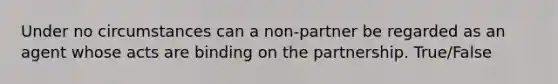 Under no circumstances can a non-partner be regarded as an agent whose acts are binding on the partnership. True/False