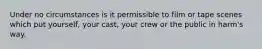 Under no circumstances is it permissible to film or tape scenes which put yourself, your cast, your crew or the public in harm's way.