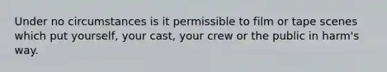 Under no circumstances is it permissible to film or tape scenes which put yourself, your cast, your crew or the public in harm's way.