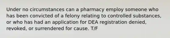 Under no circumstances can a pharmacy employ someone who has been convicted of a felony relating to controlled substances, or who has had an application for DEA registration denied, revoked, or surrendered for cause. T/F