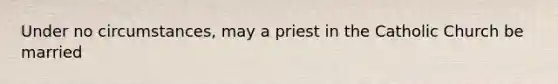 Under no circumstances, may a priest in the Catholic Church be married