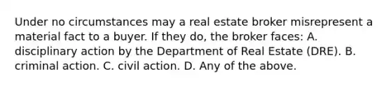 Under no circumstances may a real estate broker misrepresent a material fact to a buyer. If they do, the broker faces: A. disciplinary action by the Department of Real Estate (DRE). B. criminal action. C. civil action. D. Any of the above.