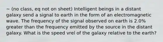 ~ (no class, eq not on sheet) Intelligent beings in a distant galaxy send a signal to earth in the form of an electromagnetic wave. The frequency of the signal observed on earth is 2.0% greater than the frequency emitted by the source in the distant galaxy. What is the speed vrel of the galaxy relative to the earth?