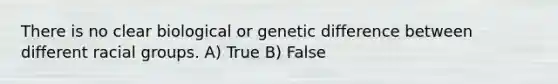 There is no clear biological or genetic difference between different racial groups. A) True B) False