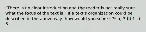 "There is no clear introduction and the reader is not really sure what the focus of the text is." If a text's organization could be described in the above way, how would you score it?* a) 3 b) 1 c) 5