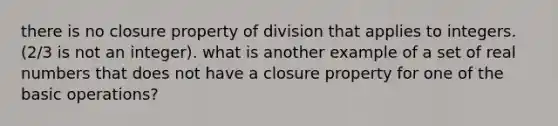 there is no closure property of division that applies to integers. (2/3 is not an integer). what is another example of a set of real numbers that does not have a closure property for one of the basic operations?