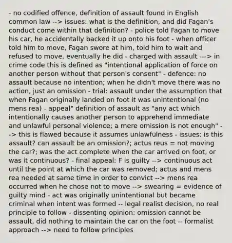 - no codified offence, definition of assault found in English common law --> issues: what is the definition, and did Fagan's conduct come within that definition? - police told Fagan to move his car, he accidentally backed it up onto his foot - when officer told him to move, Fagan swore at him, told him to wait and refused to move, eventually he did - charged with assault ---> in crime code this is defined as "intentional application of force on another person without that person's consent" - defence: no assault because no intention; when he didn't move there was no action, just an omission - trial: assault under the assumption that when Fagan originally landed on foot it was unintentional (no mens rea) - appeal" definition of assault as "any act which intentionally causes another person to apprehend immediate and unlawful personal violence; a mere omission is not enough" --> this is flawed because it assumes unlawfulness - issues: is this assault? can assault be an omission?; actus reus = not moving the car?; was the act complete when the car arrived on foot, or was it continuous? - final appeal: F is guilty --> continuous act until the point at which the car was removed; actus and mens rea needed at same time in order to convict --> mens rea occurred when he chose not to move --> swearing = evidence of guilty mind - act was originally unintentional but became criminal when intent was formed -- legal realist decision, no real principle to follow - dissenting opinion: omission cannot be assault, did nothing to maintain the car on the foot -- formalist approach --> need to follow principles