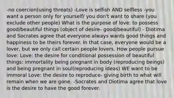 -no coercion(using threats) -Love is selfish AND selfless -you want a person only for yourself/ you don't want to share (you exclude other people) What is the purpose of love: to possess good/beautiful things (object of desire- good/beautiful) - Diotima and Socrates agree that everyone always wants good things and happiness to be theirs forever. In that case, everyone would be a lover, but we only call certain people lovers. How people pursue love: Love: the desire for conditional possession of beautiful things: immortality being pregnant in body (reproducing beings) and being pregnant in soul(reproducing ideas) WE want to be immoral Love: the desire to reproduce- giving birth to what will remain when we are gone. -Socrates and Diotima agree that love is the desire to have the good forever.