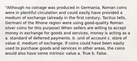 "Although no coinage was produced in Germania, Roman coins were in plentiful circulation and could easily have provided a medium of exchange (already in the first century, Tacitus tells, Germani of the Rhone region were using good-quality Roman silver coins for this purpose) When sellers are willing to accept money in exchange for goods and services, money is acting as a a. standard of deferred payments. b. unit of account c. store of value d. medium of exchange. If coins could have been easily used to purchase goods and services in other areas, the coins would also have some intrinsic value a. True b. False.