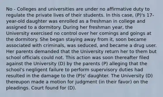 No - Colleges and universities are under no affirmative duty to regulate the private lives of their students. In this case, (P)'s 17-year-old daughter was enrolled as a freshman in college and assigned to a dormitory. During her freshman year, the University exercised no control over her comings and goings at the dormitory. She began staying away from it, soon became associated with criminals, was seduced, and became a drug user. Her parents demanded that the University return her to them but school officials could not. This action was soon thereafter filed against the University (D) by the parents (P) alleging that the school's negligent failure to perform supervisory duties had resulted in the damage to the (P)s' daughter. The University (D) thereupon made a motion for judgment (in their favor) on the pleadings. Court found for (D).