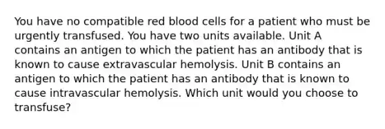 You have no compatible red blood cells for a patient who must be urgently transfused. You have two units available. Unit A contains an antigen to which the patient has an antibody that is known to cause extravascular hemolysis. Unit B contains an antigen to which the patient has an antibody that is known to cause intravascular hemolysis. Which unit would you choose to transfuse?