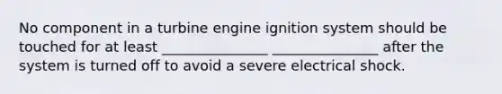 No component in a turbine engine ignition system should be touched for at least _______________ _______________ after the system is turned off to avoid a severe electrical shock.