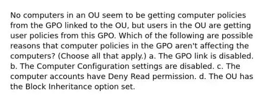 No computers in an OU seem to be getting computer policies from the GPO linked to the OU, but users in the OU are getting user policies from this GPO. Which of the following are possible reasons that computer policies in the GPO aren't affecting the computers? (Choose all that apply.) a. The GPO link is disabled. b. The Computer Configuration settings are disabled. c. The computer accounts have Deny Read permission. d. The OU has the Block Inheritance option set.