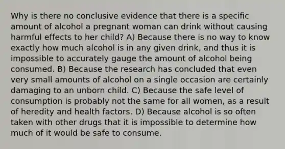 ​Why is there no conclusive evidence that there is a specific amount of alcohol a pregnant woman can drink without causing harmful effects to her child? A) ​Because there is no way to know exactly how much alcohol is in any given drink, and thus it is impossible to accurately gauge the amount of alcohol being consumed. B) ​Because the research has concluded that even very small amounts of alcohol on a single occasion are certainly damaging to an unborn child. C) ​Because the safe level of consumption is probably not the same for all women, as a result of heredity and health factors. D) ​Because alcohol is so often taken with other drugs that it is impossible to determine how much of it would be safe to consume.