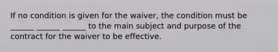 If no condition is given for the waiver, the condition must be ______ ______ ______ to the main subject and purpose of the contract for the waiver to be effective.