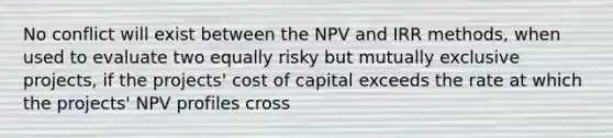 No conflict will exist between the NPV and IRR methods, when used to evaluate two equally risky but mutually exclusive projects, if the projects' cost of capital exceeds the rate at which the projects' NPV profiles cross