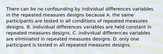 There can be no confounding by individual differences variables in the repeated measures designs because A. the same participants are tested in all conditions of repeated measures designs. B. individual differences variables are held constant in repeated measures designs. C. individual differences variables are eliminated in repeated measures designs. D. only one participant is tested in all repeated measures designs.