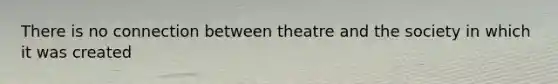 There is no connection between theatre and the society in which it was created