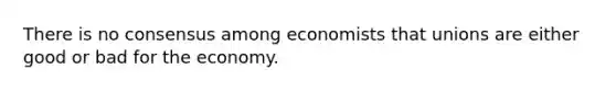 There is no consensus among economists that unions are either good or bad for the economy.