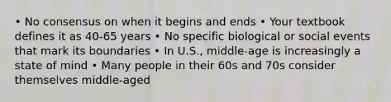 • No consensus on when it begins and ends • Your textbook defines it as 40-65 years • No specific biological or social events that mark its boundaries • In U.S., middle‐age is increasingly a state of mind • Many people in their 60s and 70s consider themselves middle‐aged