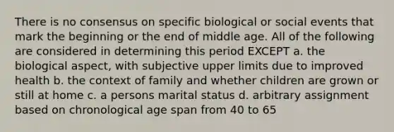 There is no consensus on specific biological or social events that mark the beginning or the end of middle age. All of the following are considered in determining this period EXCEPT a. the biological aspect, with subjective upper limits due to improved health b. the context of family and whether children are grown or still at home c. a persons marital status d. arbitrary assignment based on chronological age span from 40 to 65