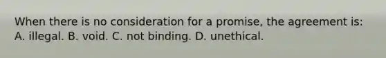 When there is no consideration for a promise, the agreement is: A. illegal. B. void. C. not binding. D. unethical.