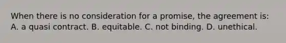 When there is no consideration for a promise, the agreement is: A. ​a quasi contract. B. ​equitable. ​C. not binding. ​D. unethical.