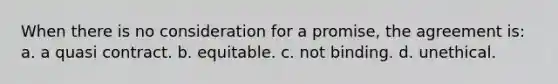 When there is no consideration for a promise, the agreement is: a. a quasi contract. b. equitable. c. not binding. d. unethical.