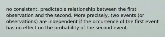 no consistent, predictable relationship between the first observation and the second. More precisely, two events (or observations) are independent if the occurrence of the first event has no effect on the probability of the second event.