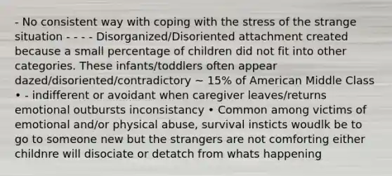 - No consistent way with coping with the stress of the strange situation - - - - Disorganized/Disoriented attachment created because a small percentage of children did not fit into other categories. These infants/toddlers often appear dazed/disoriented/contradictory ~ 15% of American Middle Class • - indifferent or avoidant when caregiver leaves/returns emotional outbursts inconsistancy • Common among victims of emotional and/or physical abuse, survival insticts woudlk be to go to someone new but the strangers are not comforting either childnre will disociate or detatch from whats happening