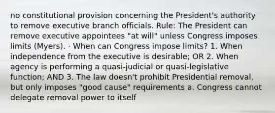 no constitutional provision concerning the President's authority to remove executive branch officials. Rule: The President can remove executive appointees "at will" unless Congress imposes limits (Myers). · When can Congress impose limits? 1. When independence from the executive is desirable; OR 2. When agency is performing a quasi-judicial or quasi-legislative function; AND 3. The law doesn't prohibit Presidential removal, but only imposes "good cause" requirements a. Congress cannot delegate removal power to itself