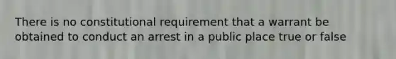 There is no constitutional requirement that a warrant be obtained to conduct an arrest in a public place true or false