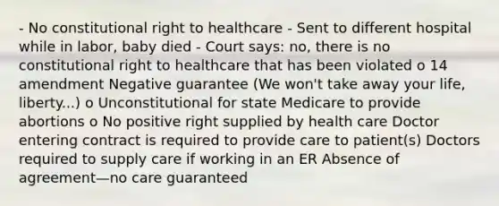 - No constitutional right to healthcare - Sent to different hospital while in labor, baby died - Court says: no, there is no constitutional right to healthcare that has been violated o 14 amendment Negative guarantee (We won't take away your life, liberty...) o Unconstitutional for state Medicare to provide abortions o No positive right supplied by health care Doctor entering contract is required to provide care to patient(s) Doctors required to supply care if working in an ER Absence of agreement—no care guaranteed