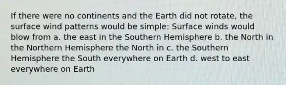 If there were no continents and the Earth did not rotate, the surface wind patterns would be simple: Surface winds would blow from a. the east in the Southern Hemisphere b. the North in the Northern Hemisphere the North in c. the Southern Hemisphere the South everywhere on Earth d. west to east everywhere on Earth