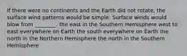 If there were no continents and the Earth did not rotate, the surface wind patterns would be simple: Surface winds would blow from ________. the east in the Southern Hemisphere west to east everywhere on Earth the south everywhere on Earth the north in the Northern Hemisphere the north in the Southern Hemisphere