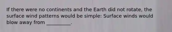 If there were no continents and the Earth did not rotate, the surface wind patterns would be simple: Surface winds would blow away from __________.