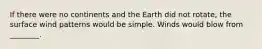 If there were no continents and the Earth did not rotate, the surface wind patterns would be simple. Winds would blow from ________.