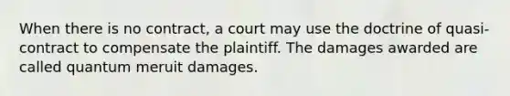 When there is no contract, a court may use the doctrine of quasi-contract to compensate the plaintiff. The damages awarded are called quantum meruit damages.