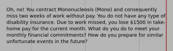 Oh, no! You contract Mononucleosis (Mono) and consequently miss two weeks of work without pay. You do not have any type of disability insurance. Due to work missed, you lose 1500 in take-home pay for the current month. What do you do to meet your monthly financial commitments? How do you prepare for similar unfortunate events in the future?