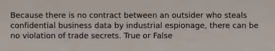 Because there is no contract between an outsider who steals confidential business data by industrial espionage, there can be no violation of trade secrets. True or False