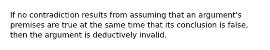 If no contradiction results from assuming that an argument's premises are true at the same time that its conclusion is false, then the argument is deductively invalid.