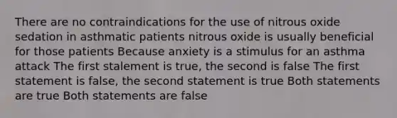 There are no contraindications for the use of nitrous oxide sedation in asthmatic patients nitrous oxide is usually beneficial for those patients Because anxiety is a stimulus for an asthma attack The first stalement is true, the second is false The first statement is false, the second statement is true Both statements are true Both statements are false