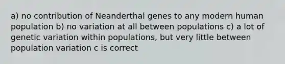 a) no contribution of Neanderthal genes to any modern human population b) no variation at all between populations c) a lot of genetic variation within populations, but very little between population variation c is correct