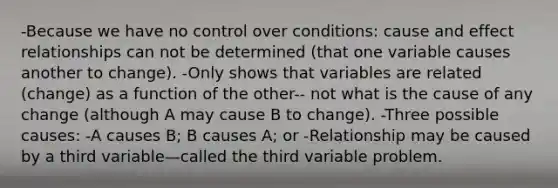 -Because we have no control over conditions: cause and effect relationships can not be determined (that one variable causes another to change). -Only shows that variables are related (change) as a function of the other-- not what is the cause of any change (although A may cause B to change). -Three possible causes: -A causes B; B causes A; or -Relationship may be caused by a third variable—called the third variable problem.