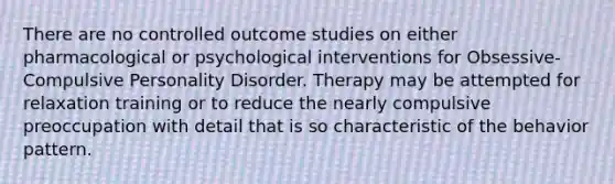 There are no controlled outcome studies on either pharmacological or psychological interventions for Obsessive-Compulsive Personality Disorder. Therapy may be attempted for relaxation training or to reduce the nearly compulsive preoccupation with detail that is so characteristic of the behavior pattern.