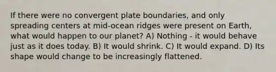 If there were no convergent plate boundaries, and only spreading centers at mid-ocean ridges were present on Earth, what would happen to our planet? A) Nothing - it would behave just as it does today. B) It would shrink. C) It would expand. D) Its shape would change to be increasingly flattened.