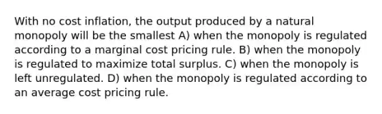 With no cost inflation, the output produced by a natural monopoly will be the smallest A) when the monopoly is regulated according to a marginal cost pricing rule. B) when the monopoly is regulated to maximize total surplus. C) when the monopoly is left unregulated. D) when the monopoly is regulated according to an average cost pricing rule.