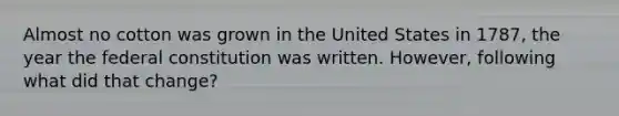 Almost no cotton was grown in the United States in 1787, the year the federal constitution was written. However, following what did that change?