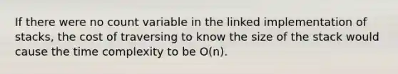 If there were no count variable in the linked implementation of stacks, the cost of traversing to know the size of the stack would cause the time complexity to be O(n).